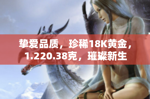 摯愛品質(zhì)，珍稀18K黃金，1.220.38克，璀璨新生
