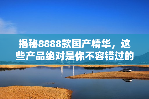揭秘8888款國產精華，這些產品絕對是你不容錯過的最佳選擇！