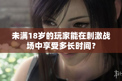 未滿18歲的玩家能在刺激戰(zhàn)場中享受多長時(shí)間？