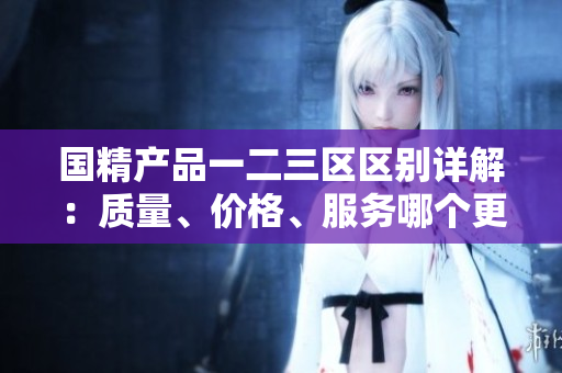 國精產(chǎn)品一二三區(qū)區(qū)別詳解：質(zhì)量、價格、服務哪個更勝一籌？