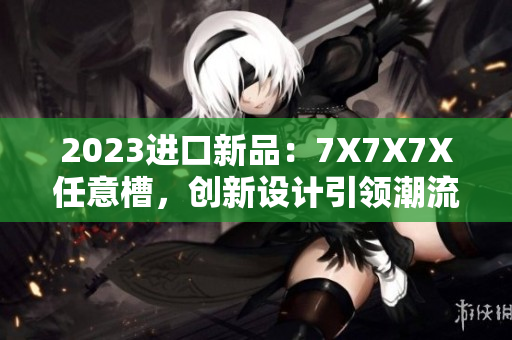 2023進口新品：7X7X7X任意槽，創(chuàng)新設計引領潮流