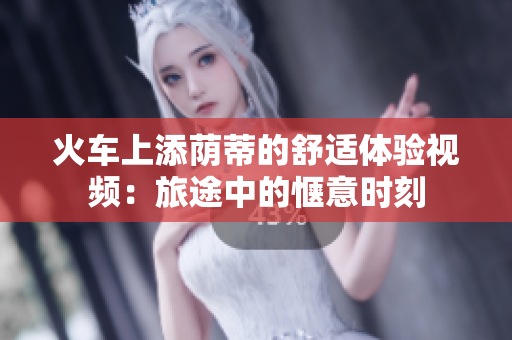 火車上添蔭蒂的舒適體驗視頻：旅途中的愜意時刻