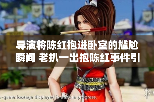 導演將陳紅抱進臥室的尷尬瞬間 老扒一出抱陳紅事件引發(fā)熱議