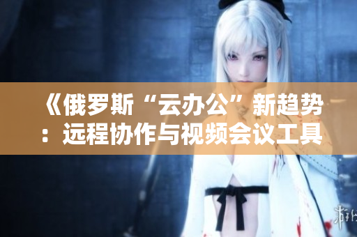 《俄羅斯“云辦公”新趨勢：遠(yuǎn)程協(xié)作與視頻會議工具的創(chuàng)新與挑戰(zhàn)》