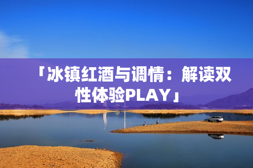 「冰鎮(zhèn)紅酒與調(diào)情：解讀雙性體驗(yàn)PLAY」