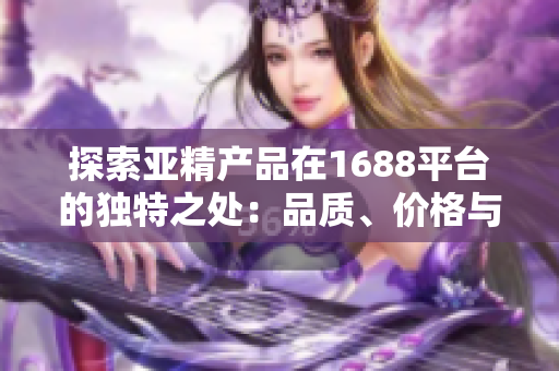 探索亞精產(chǎn)品在1688平臺(tái)的獨(dú)特之處：品質(zhì)、價(jià)格與選擇的完美結(jié)合