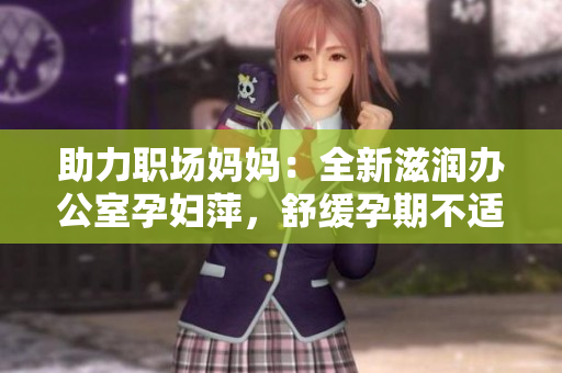 助力職場(chǎng)媽媽：全新滋潤(rùn)辦公室孕婦萍，舒緩孕期不適，提升工作效率