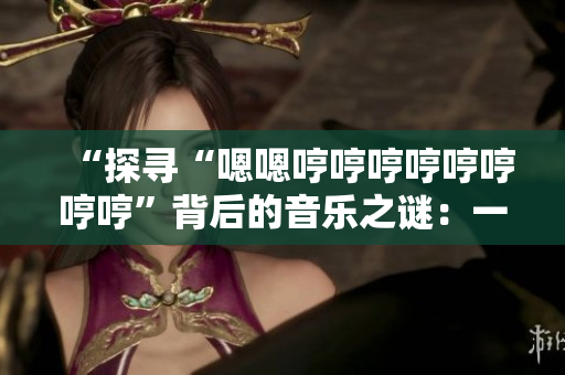 “探尋“嗯嗯哼哼哼哼哼哼哼哼”背后的音樂(lè)之謎：一首引人入勝的新歌是什么？”