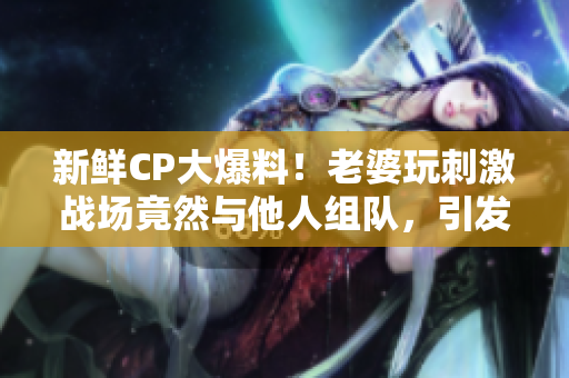 新鮮CP大爆料！老婆玩刺激戰(zhàn)場(chǎng)竟然與他人組隊(duì)，引發(fā)網(wǎng)友熱議