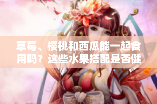 草莓、櫻桃和西瓜能一起食用嗎？這些水果搭配是否健康？