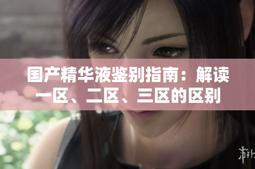 國產精華液鑒別指南：解讀一區(qū)、二區(qū)、三區(qū)的區(qū)別