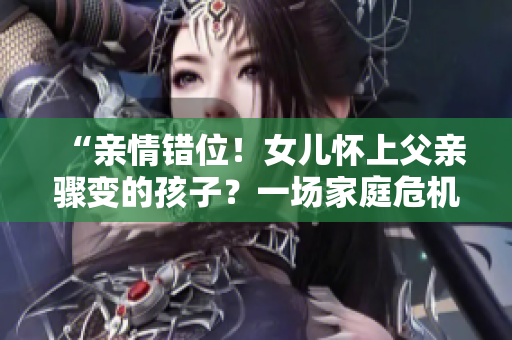“親情錯位！女兒懷上父親驟變的孩子？一場家庭危機待解！”