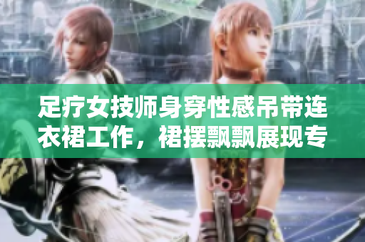 足療女技師身穿性感吊帶連衣裙工作，裙擺飄飄展現(xiàn)專業(yè)風(fēng)采