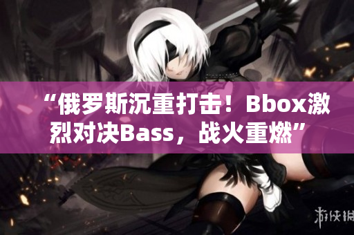 “俄羅斯沉重打擊！Bbox激烈對決Bass，戰(zhàn)火重燃”