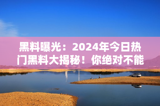 黑料曝光：2024年今日熱門黑料大揭秘！你絕對不能錯過的最新爆料