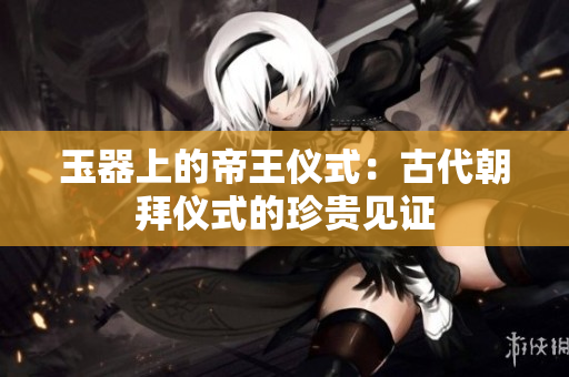玉器上的帝王儀式：古代朝拜儀式的珍貴見(jiàn)證