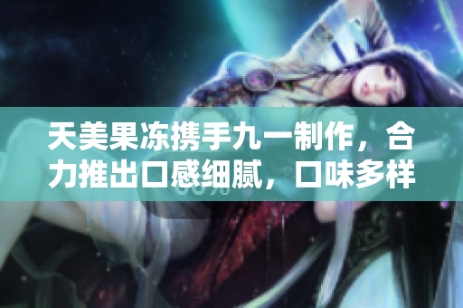 天美果凍攜手九一制作，合力推出口感細(xì)膩，口味多樣的果凍創(chuàng)意新品