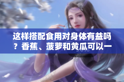 這樣搭配食用對(duì)身體有益嗎？香蕉、菠蘿和黃瓜可以一起食用嗎？