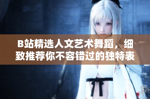 B站精選人文藝術(shù)舞蹈，細(xì)致推薦你不容錯(cuò)過的獨(dú)特表現(xiàn)