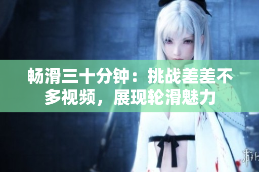 暢滑三十分鐘：挑戰(zhàn)差差不多視頻，展現輪滑魅力