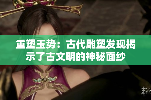 重塑玉勢：古代雕塑發(fā)現(xiàn)揭示了古文明的神秘面紗
