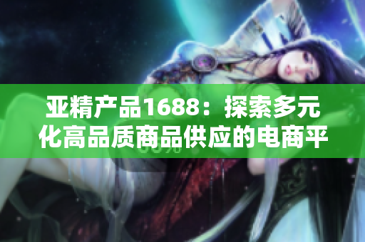 亞精產(chǎn)品1688：探索多元化高品質(zhì)商品供應(yīng)的電商平臺之旅