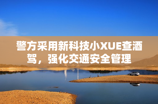 警方采用新科技小XUE查酒駕，強(qiáng)化交通安全管理