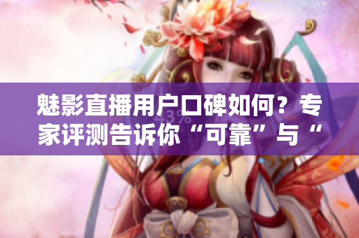 魅影直播用戶口碑如何？專家評測告訴你“可靠”與“不靠”的區(qū)別