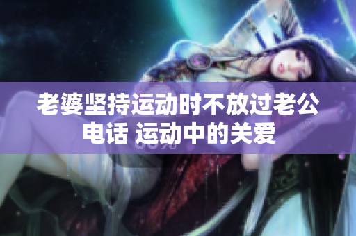 老婆堅(jiān)持運(yùn)動(dòng)時(shí)不放過(guò)老公電話 運(yùn)動(dòng)中的關(guān)愛(ài)
