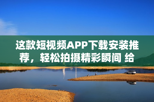這款短視頻APP下載安裝推薦，輕松拍攝精彩瞬間 給你提供優(yōu)質(zhì)內(nèi)容！