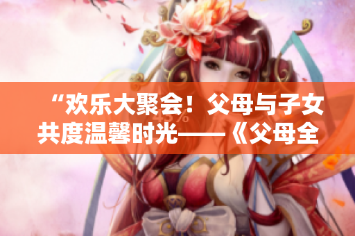 “歡樂大聚會！父母與子女共度溫馨時光——《父母全家兒女大聯(lián)歡》第14集精彩回顧”