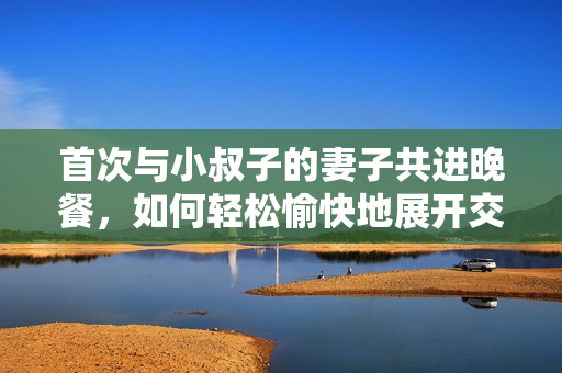 首次與小叔子的妻子共進(jìn)晚餐，如何輕松愉快地展開(kāi)交流？