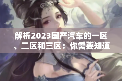 解析2023國產(chǎn)汽車的一區(qū)、二區(qū)和三區(qū)：你需要知道的區(qū)別