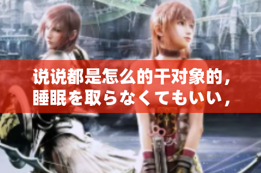 說說都是怎么的干對象的，睡眠を取らなくてもいい，睡覺抓著小雞一晚上會怎樣，睡過年紀最大的多少歲六十多，水潤緊致銷魂低吟古代，水潤緊致銷魂低吟41