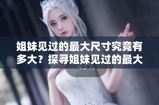 姐妹見過的最大尺寸究竟有多大？探尋姐妹見過的最大尺寸是多少厘米