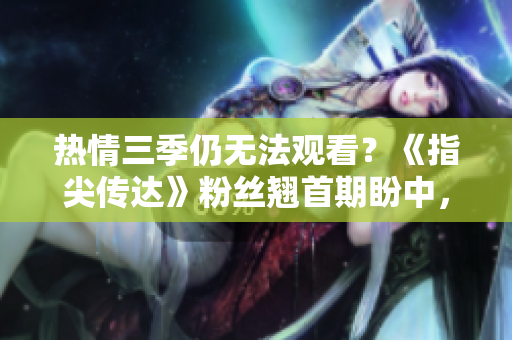 熱情三季仍無法觀看？《指尖傳達》粉絲翹首期盼中，制作方面臨何種挑戰(zhàn)？