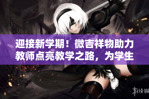 迎接新學(xué)期！微吉祥物助力教師點(diǎn)亮教學(xué)之路，為學(xué)生帶來更多歡樂與啟發(fā)