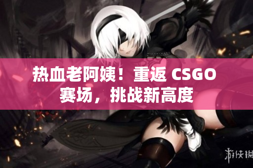 熱血老阿姨！重返 CSGO 賽場，挑戰(zhàn)新高度