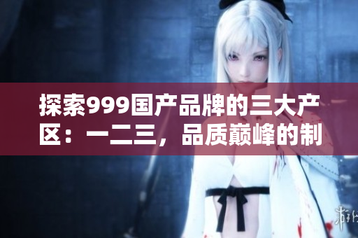 探索999國產(chǎn)品牌的三大產(chǎn)區(qū)：一二三，品質(zhì)巔峰的制造背后