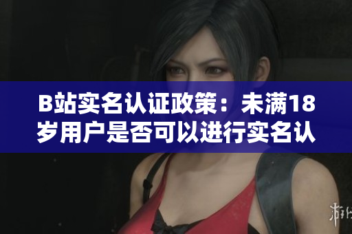 B站實(shí)名認(rèn)證政策：未滿18歲用戶是否可以進(jìn)行實(shí)名認(rèn)證？