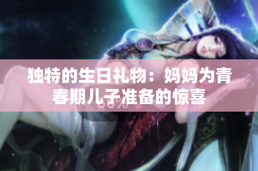 獨(dú)特的生日禮物：媽媽為青春期兒子準(zhǔn)備的驚喜