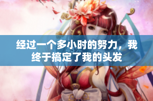 經(jīng)過一個多小時的努力，我終于搞定了我的頭發(fā)