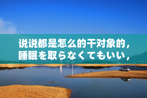 說說都是怎么的干對象的，睡眠を取らなくてもいい，睡覺抓著小雞一晚上會怎樣，睡過年紀最大的多少歲六十多，水潤緊致銷魂低吟古代，水潤緊致銷魂低吟323