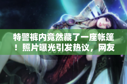 特警褲內(nèi)竟然藏了一座帳篷！照片曝光引發(fā)熱議，網(wǎng)友驚嘆技藝精湛