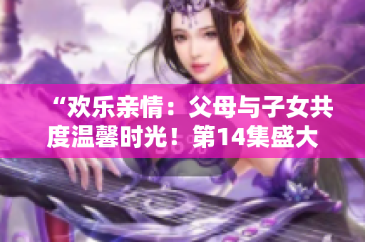 “歡樂親情：父母與子女共度溫馨時光！第14集盛大聯(lián)歡”