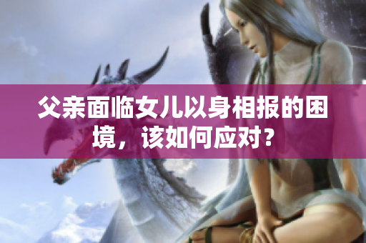 父親面臨女兒以身相報(bào)的困境，該如何應(yīng)對(duì)？