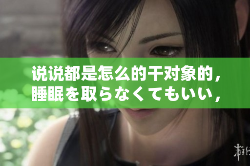 說(shuō)說(shuō)都是怎么的干對(duì)象的，睡眠を取らなくてもいい，睡覺(jué)抓著小雞一晚上會(huì)怎樣，睡過(guò)年紀(jì)最大的多少歲六十多，水潤(rùn)緊致銷魂低吟古代，水潤(rùn)緊致銷魂低吟125