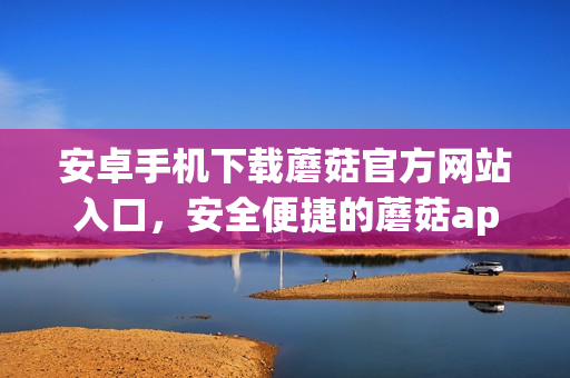 安卓手機下載蘑菇官方網(wǎng)站入口，安全便捷的蘑菇app下載推薦