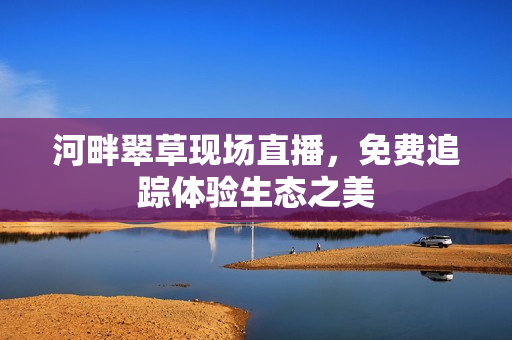 河畔翠草現(xiàn)場直播，免費追蹤體驗生態(tài)之美