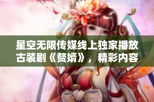 星空無限傳媒線上獨家播放古裝劇《贅婿》，精彩內(nèi)容盡在觀看